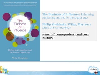 The Business of Influence: Reframing Marketing and PR for the Digital AgePhilip Sheldrake, Wiley, May 2011ISBN 978-0470978627www.influenceprofessional.com#infpro38