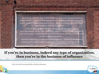 If you’re in business, indeed any type of organization, then you’re in the business of influenceThe Business of Influence, Philip Sheldrake, Wiley, 2011http://www.flickr.com/photos/philip_sheldrake/5629452844… marketing, advertising, public relations, internal communications, public affairs, customer service, customer relationship management, social media, copywriting and content, SEO, branding, branded apps and widgets, brand journalism …… web design, graphic design, direct marketing, packaging, merchandising, promotion, publicity, events, sponsorship, sales and sales promotion, marketing and market research, product and service design and development …… human resources, training and development, channel management, procurement and supplier management, facilities management … 4