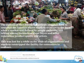 The authors of the Cluetrain Manifesto asserted back in 1999 that the Internet allows markets to revert to the days when a market was defined by people gathering and talking among themselves about buyer and seller reputation, product quality and prices.This was lost for a while as the scale of organizations and markets outstripped the facility for consumers to coalesce.//The rise of social mediaThe Cluetrain Manifesto – http://www.cluetrain.comThe Business of Influence, Philip Sheldrake, Wiley, 2011http://www.flickr.com/photos/philip_sheldrake/57243207367