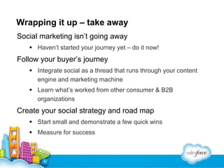 Wrapping it up – take away
Social marketing isn’t going away
 Haven’t started your journey yet – do it now!

Follow your buyer’s journey
 Integrate social as a thread that runs through your content
engine and marketing machine
 Learn what’s worked from other consumer & B2B
organizations

Create your social strategy and road map
 Start small and demonstrate a few quick wins
 Measure for success

 