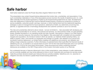 Safe harbor
Safe harbor statement under the Private Securities Litigation Reform Act of 1995:
This presentation may contain forward-looking statements that involve risks, uncertainties, and assumptions. If any
such uncertainties materialize or if any of the assumptions proves incorrect, the results of salesforce.com, inc. could
differ materially from the results expressed or implied by the forward-looking statements we make. All statements
other than statements of historical fact could be deemed forward-looking, including any projections of product or
service availability, subscriber growth, earnings, revenues, or other financial items and any statements regarding
strategies or plans of management for future operations, statements of belief, any statements concerning new,
planned, or upgraded services or technology developments and customer contracts or use of our services.
The risks and uncertainties referred to above include – but are not limited to – risks associated with developing and
delivering new functionality for our service, new products and services, our new business model, our past operating
losses, possible fluctuations in our operating results and rate of growth, interruptions or delays in our Web hosting,
breach of our security measures, the outcome of any litigation, risks associated with completed and any possible
mergers and acquisitions, the immature market in which we operate, our relatively limited operating history, our
ability to expand, retain, and motivate our employees and manage our growth, new releases of our service and
successful customer deployment, our limited history reselling non-salesforce.com products, and utilization and
selling to larger enterprise customers. Further information on potential factors that could affect the financial results of
salesforce.com, inc. is included in our annual report on Form 10-K for the most recent fiscal year and in our quarterly
report on Form 10-Q for the most recent fiscal quarter. These documents and others containing important
disclosures are available on the SEC Filings section of the Investor Information section of our Web site.

Any unreleased services or features referenced in this or other presentations, press releases or public statements
are not currently available and may not be delivered on time or at all. Customers who purchase our services should
make the purchase decisions based upon features that are currently available. Salesforce.com, inc. assumes no
obligation and does not intend to update these forward-looking statements.

 