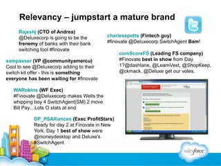 Relevancy – jumpstart a mature brand
Rajeshj (CTO of Andrea)
@Deluxecorp is going to be the
frenemy of banks with their bank
switching tool #finovate

charlesepotts (Fintech guy)
#finovate @Deluxecorp SwitchAgent Bam!

sampasser (VP @communityamercu)
Cool to see @Deluxecorp adding to their
switch kit offer - this is something
everyone has been waiting for #finovate
WARobins (WF Exec)
#Finovate @Deluxecorp makes Wells the
whipping boy 4 SwitchAgent(SM) 2 move
Bill Pay…Lots O stats at end
DP_PSAlliances (Exec ProfitStars)
Ready for day 2 at Finovate in New
York. Day 1 best of show were
@moneydesktop and Deluxe's
#SwitchAgent

comScoreFS (Leading FS company)
#Finovate best in show from Day
1?@dashlane, @LearnVest, @ShopKeep,
@ckmack, @Deluxe get our votes.

 