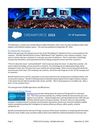 Page 1 ©2015 GZ Consulting – All Rights Reserved September 21, 2015
The following is a sample of my weekly Market Insights Newsletter which covers the Sales Intelligence DaaS, Data
Hygiene, and Predictive Analytics spaces. This issue was published on September 20th
, 2015.
It’s About the Customer
While a few years ago, the emphasis was on the cloud (“No Software”), Salesforce’s focus is now squarely on the
customer. CEO Marc Benioff told Jim Cramer (“Mad Money”) that “Salesforce is the customer company. If you
want to connect with your customers in a new way, you come to Salesforce. There’s never been a technology
company like that before, [one] dedicated entirely to helping companies connect with their customers.”
“This isn’t about the cloud,” continued Benioff. “and it never was about the cloud. It’s about the customer...the
cloud is about technology, and you know this is transient. The technology we are talking about today will be
obsoleted in three, four, five years from now. It will be all new technology. What’s the one thing that will be the
same five years from now? [The company], the customer, and all the new things we can do” for the company and
its customers.
Benioff noted that this summer’s acquisition rumors were external to the company due to Salesforce being “such
an attractive company.” Benioff is looking forward to Salesforce becoming the fourth largest software company
in the world next year behind only Microsoft, Oracle, and SAP. “We’re still growing at an incredible rate. Why is
that? It’s the customer focus.”
The show garnered 170,000 registrations and 400 partners.
Internet of Things Cloud
Salesforce.com has been talking about the Internet of Things (IoT) for a few years
now. Their most common example was a Phillips toothbrush that transmits your oral
hygiene to your dentist. I always thought that a narcing toothbrush was a little silly, but
CEO Marc Benioff used it as his go to example. Of course, there are many possible
examples including machine to machine communications and various sensors (e.g. consumer products enabled,
mobile, wearable) providing 24x7 intelligence to improve efficiency, efficacy, safety, quality, customer
satisfaction, etc.
Benioff commented that the Internet of Things is only one of five recent revolutions in computing with the others
being the cloud, mobile, social, and data analytics which have shifted the relationship between businesses and
 