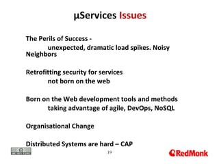 19
µServices Issues
The Perils of Success -
unexpected, dramatic load spikes. Noisy
Neighbors
Retrofitting security for services
not born on the web
Born on the Web development tools and methods
taking advantage of agile, DevOps, NoSQL
Organisational Change
Distributed Systems are hard – CAP
 