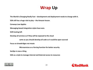 23
Wrap Up
The World is Changing Really Fast – development and deployment needs to change with it.
SOA still has a huge role to play – the Amazon lesson.
Conways Law Applies
Messaging-based integration styles have won.
Shift testing left
Develop all services as if they will be exposed to the cloud
same as you should develop all code so it could be open sourced
Focus on drawbridges not moats
Microservices as a forcing function for better security
SecOps is now a thing
SOA as a style to manage internal and External access to resources
 