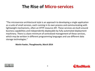 4
The Rise of Micro-services
“The microservice architectural style is an approach to developing a single application
as a suite of small services, each running in its own process and communicating with
lightweight mechanisms, often an HTTP resource API. These services are built around
business capabilities and independently deployable by fully automated deployment
machinery. There is a bare minimum of centralized management of these services,
which may be written in different programming languages and use different data
storage technologies.”
Martin Fowler, Thoughtworks, March 2014
 