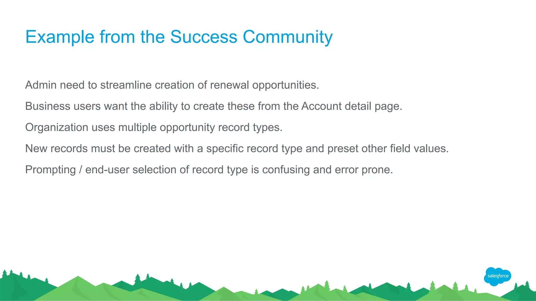 Example from the Success Community
Admin need to streamline creation of renewal opportunities.
Business users want the ability to create these from the Account detail page.
Organization uses multiple opportunity record types.
New records must be created with a specific record type and preset other field values.
Prompting / end-user selection of record type is confusing and error prone.
 