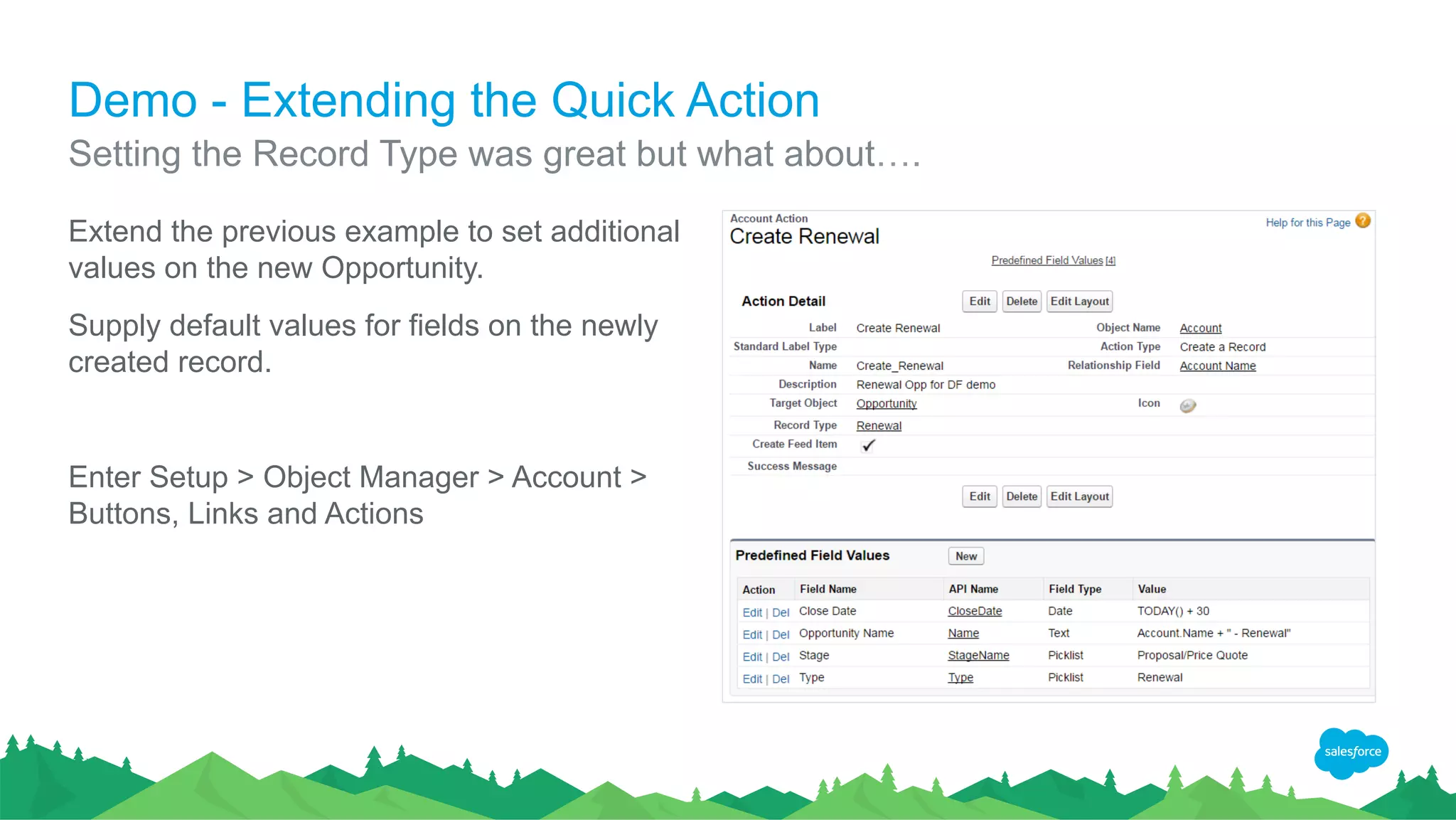 Demo - Extending the Quick Action
Extend the previous example to set additional
values on the new Opportunity.
Supply default values for fields on the newly
created record.
Enter Setup > Object Manager > Account >
Buttons, Links and Actions
Setting the Record Type was great but what about….
 