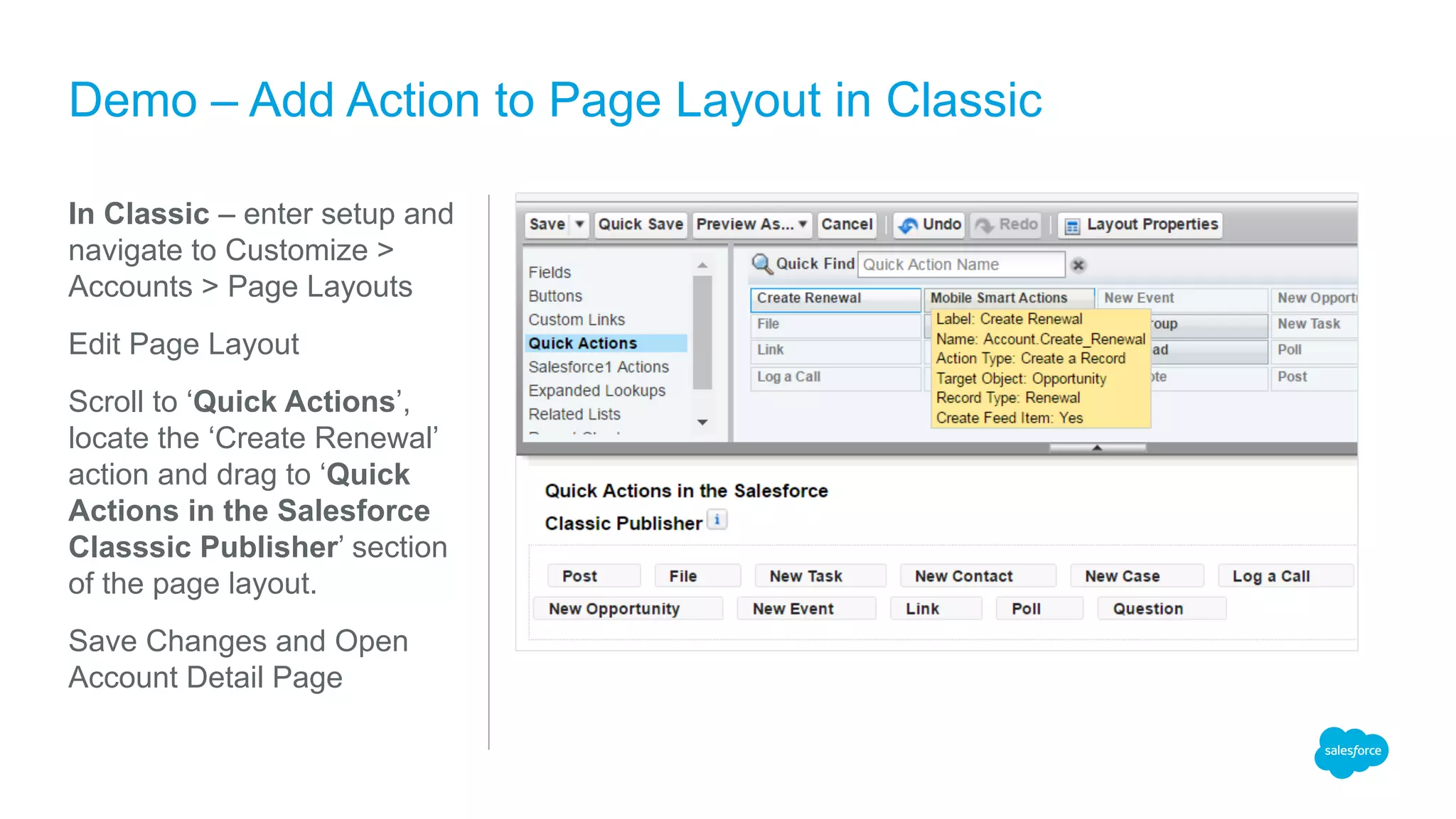 In Classic – enter setup and
navigate to Customize >
Accounts > Page Layouts
Edit Page Layout
Scroll to ‘Quick Actions’,
locate the ‘Create Renewal’
action and drag to ‘Quick
Actions in the Salesforce
Classsic Publisher’ section
of the page layout.
Save Changes and Open
Account Detail Page
Demo – Add Action to Page Layout in Classic
 