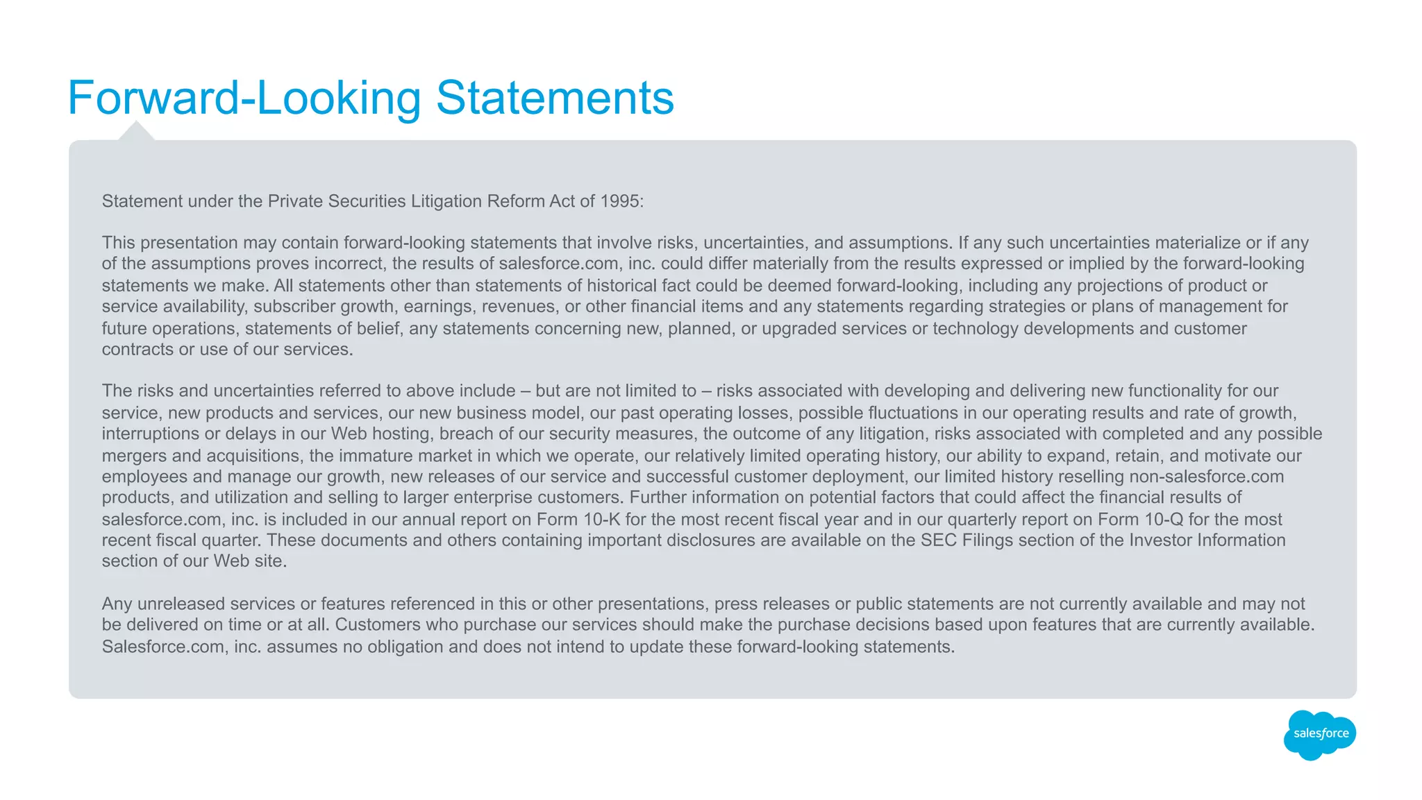 Forward-Looking Statements
Statement under the Private Securities Litigation Reform Act of 1995:
This presentation may contain forward-looking statements that involve risks, uncertainties, and assumptions. If any such uncertainties materialize or if any
of the assumptions proves incorrect, the results of salesforce.com, inc. could differ materially from the results expressed or implied by the forward-looking
statements we make. All statements other than statements of historical fact could be deemed forward-looking, including any projections of product or
service availability, subscriber growth, earnings, revenues, or other financial items and any statements regarding strategies or plans of management for
future operations, statements of belief, any statements concerning new, planned, or upgraded services or technology developments and customer contracts
or use of our services.
The risks and uncertainties referred to above include – but are not limited to – risks associated with developing and delivering new functionality for our
service, new products and services, our new business model, our past operating losses, possible fluctuations in our operating results and rate of growth,
interruptions or delays in our Web hosting, breach of our security measures, the outcome of any litigation, risks associated with completed and any possible
mergers and acquisitions, the immature market in which we operate, our relatively limited operating history, our ability to expand, retain, and motivate our
employees and manage our growth, new releases of our service and successful customer deployment, our limited history reselling non-salesforce.com
products, and utilization and selling to larger enterprise customers. Further information on potential factors that could affect the financial results of
salesforce.com, inc. is included in our annual report on Form 10-K for the most recent fiscal year and in our quarterly report on Form 10-Q for the most
recent fiscal quarter. These documents and others containing important disclosures are available on the SEC Filings section of the Investor Information
section of our Web site.
Any unreleased services or features referenced in this or other presentations, press releases or public statements are not currently available and may not
be delivered on time or at all. Customers who purchase our services should make the purchase decisions based upon features that are currently available.
Salesforce.com, inc. assumes no obligation and does not intend to update these forward-looking statements.
 