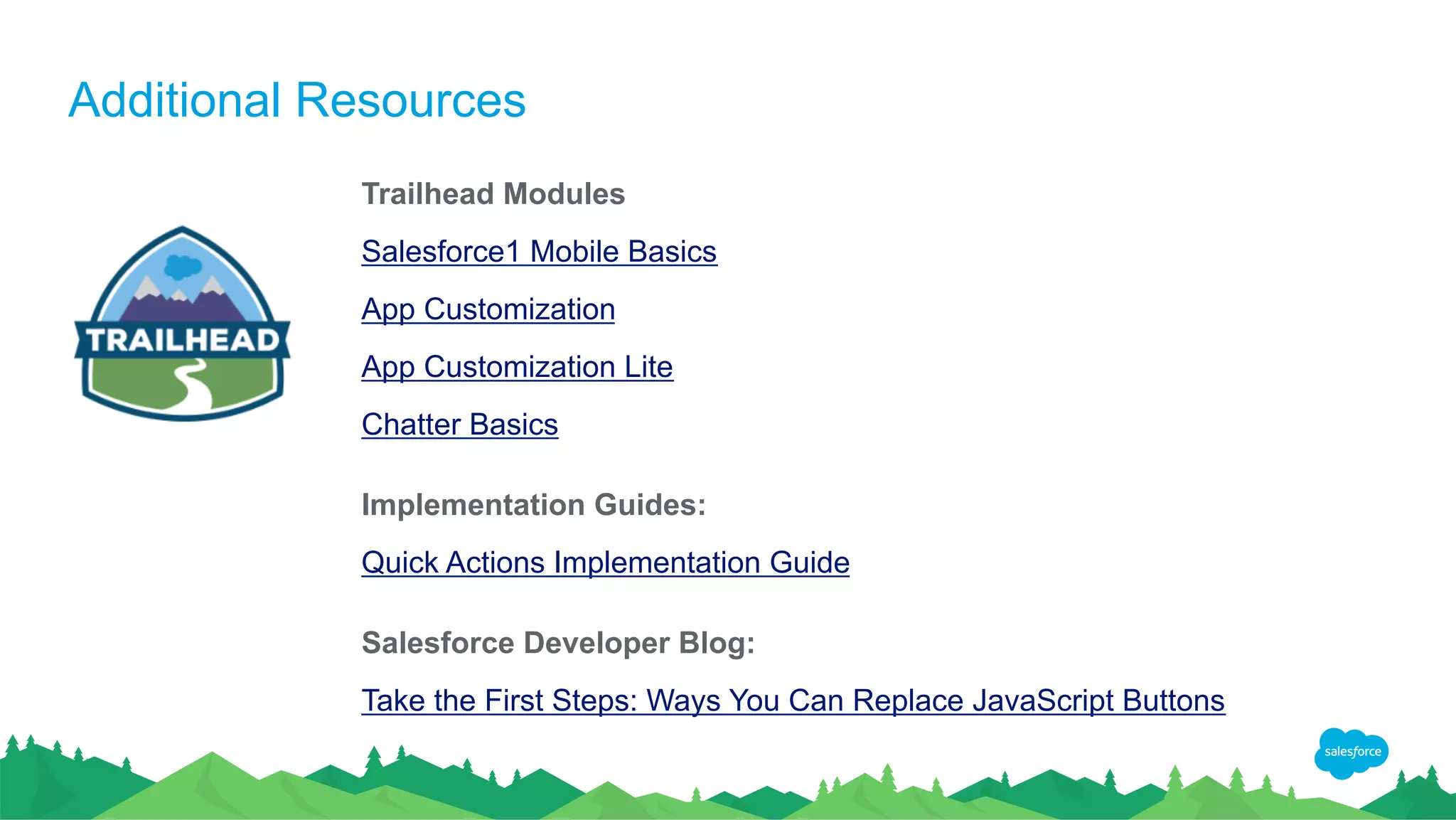 Additional Resources
Trailhead Modules
Salesforce1 Mobile Basics
App Customization
App Customization Lite
Chatter Basics
Implementation Guides:
Quick Actions Implementation Guide
Salesforce Developer Blog:
Take the First Steps: Ways You Can Replace JavaScript Buttons
 