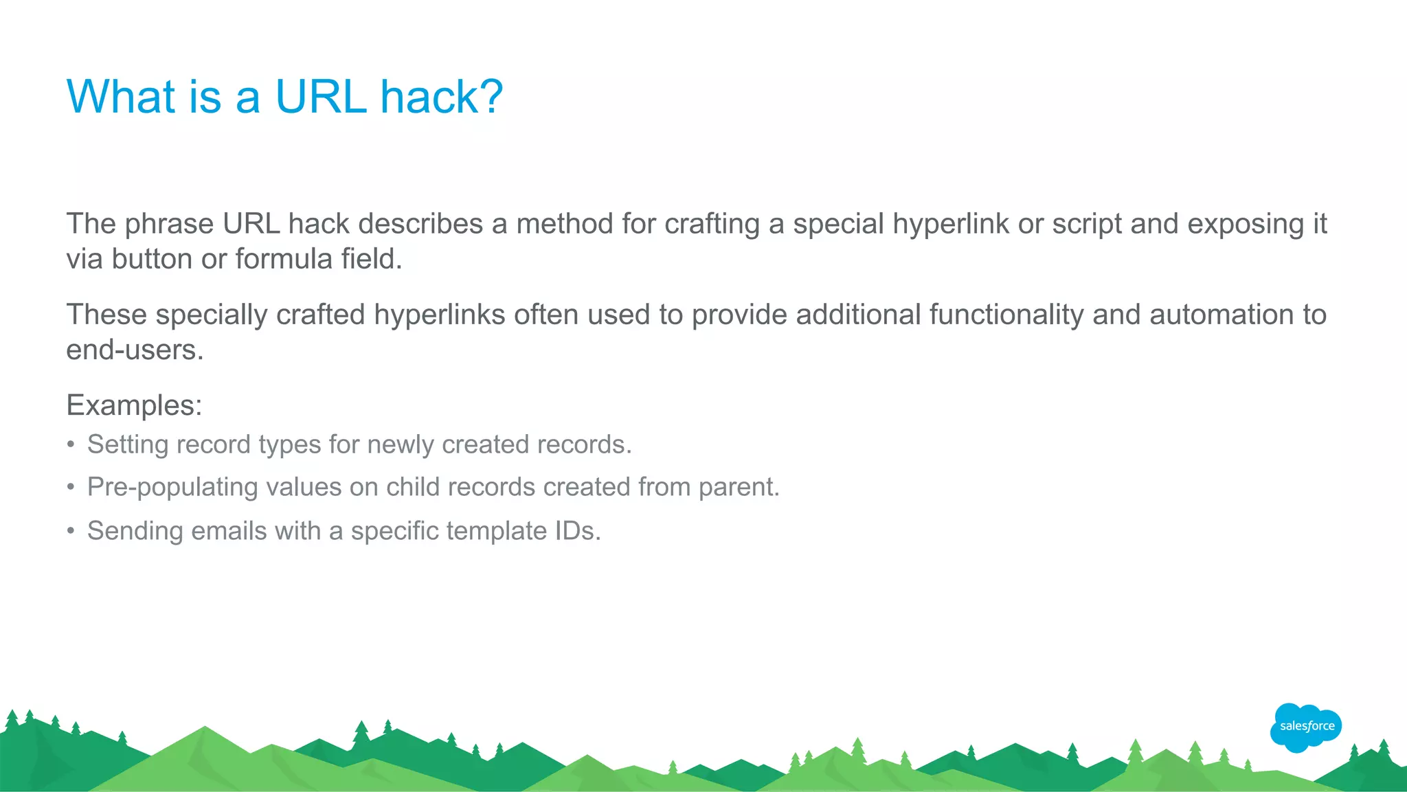What is a URL hack?
The phrase URL hack describes a method for crafting a special hyperlink or script and exposing it
via button or formula field.
These specially crafted hyperlinks often used to provide additional functionality and automation to
end-users.
Examples:
• Setting record types for newly created records.
• Pre-populating values on child records created from parent.
• Sending emails with a specific template IDs.
 