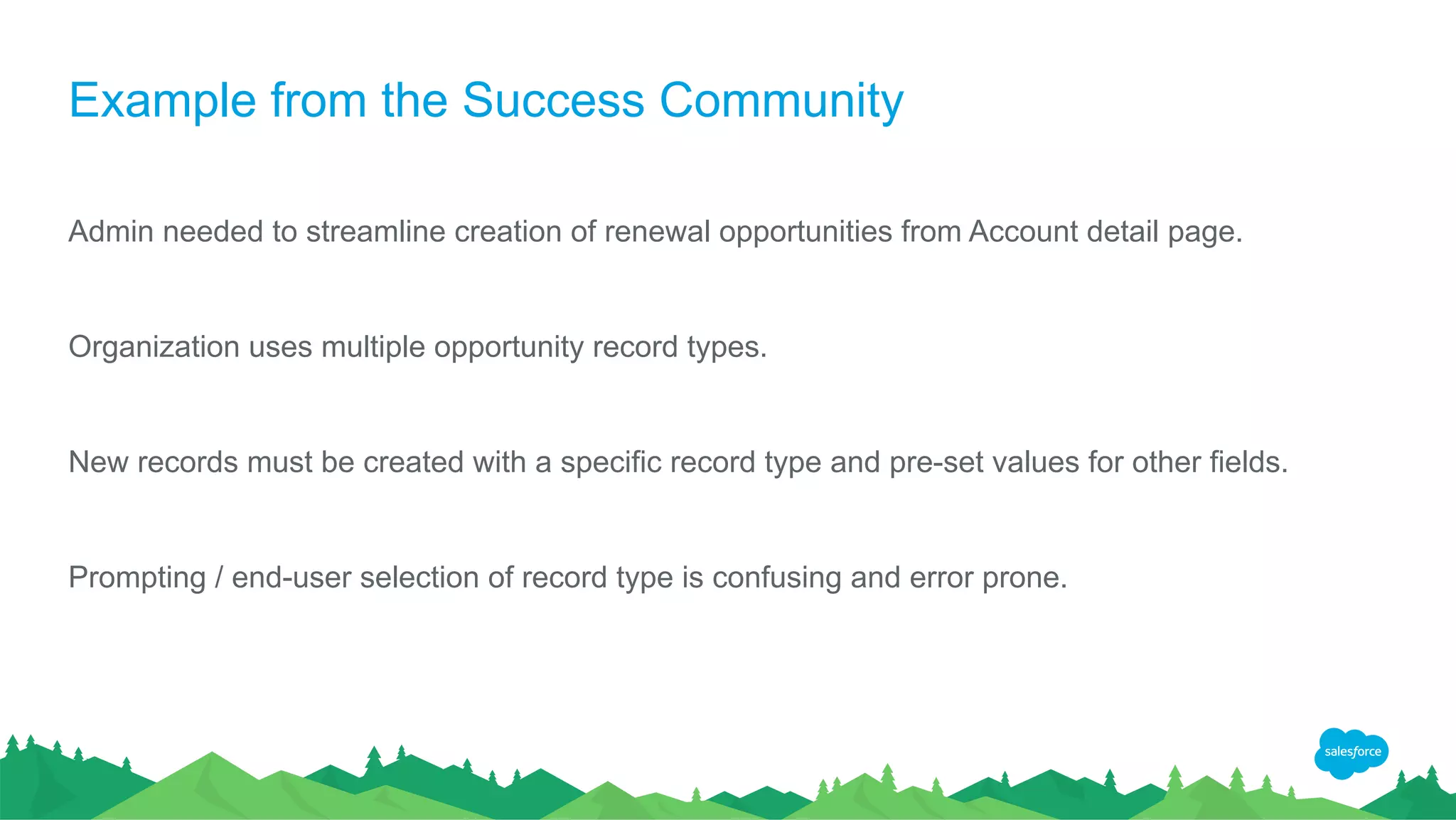 Example from the Success Community
Admin needed to streamline creation of renewal opportunities from Account detail page.
Organization uses multiple opportunity record types.
New records must be created with a specific record type and pre-set values for other fields.
Prompting / end-user selection of record type is confusing and error prone.
 
