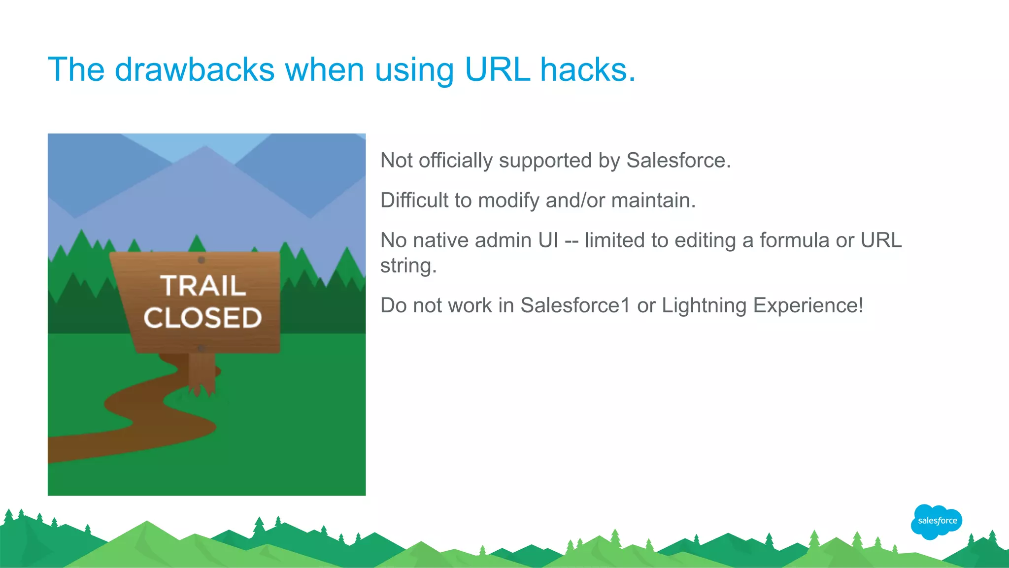 The drawbacks when using URL hacks.
Not officially supported by Salesforce.
Difficult to modify and/or maintain.
No native admin UI -- limited to editing a formula or URL
string.
Do not work in Salesforce1 or Lightning Experience!
 