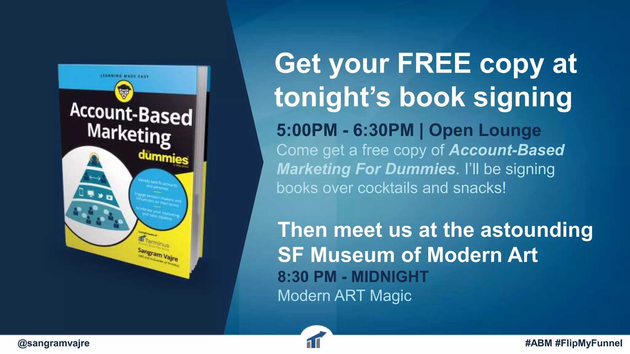 @sangramvajre #ABM #FlipMyFunnel
Get your FREE copy at
tonight’s book signing
5:00PM - 6:30PM | Open Lounge
Come get a free copy of Account-Based
Marketing For Dummies. I’ll be signing
books over cocktails and snacks!
Then meet us at the astounding
SF Museum of Modern Art
8:30 PM - MIDNIGHT
Modern ART Magic
 