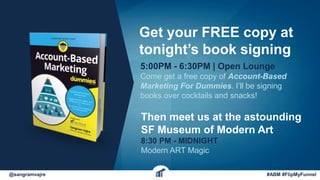 @sangramvajre #ABM #FlipMyFunnel
Get your FREE copy at
tonight’s book signing
5:00PM - 6:30PM | Open Lounge
Come get a free copy of Account-Based
Marketing For Dummies. I’ll be signing
books over cocktails and snacks!
Then meet us at the astounding
SF Museum of Modern Art
8:30 PM - MIDNIGHT
Modern ART Magic
 
