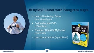 @sangramvajre #ABM #FlipMyFunnel
#FlipMyFunnel with Sangram Vajre
• Head of Marketing, Pardot
(now Salesforce)
• Co-founder and CMO
of Terminus
• Founder of the #FlipMyFunnel
community
• I am now an author (by accident)
 