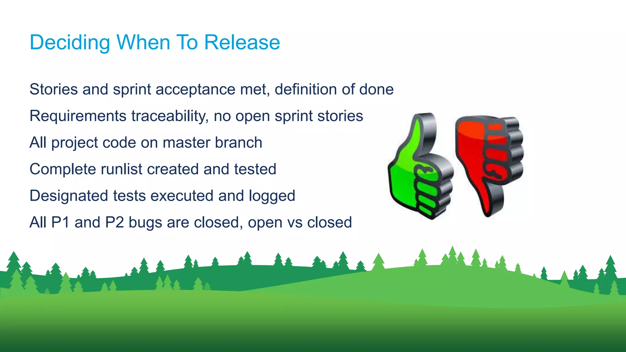 Stories and sprint acceptance met, definition of done
Requirements traceability, no open sprint stories
All project code on master branch
Complete runlist created and tested
Designated tests executed and logged
All P1 and P2 bugs are closed, open vs closed
Deciding When To Release
 