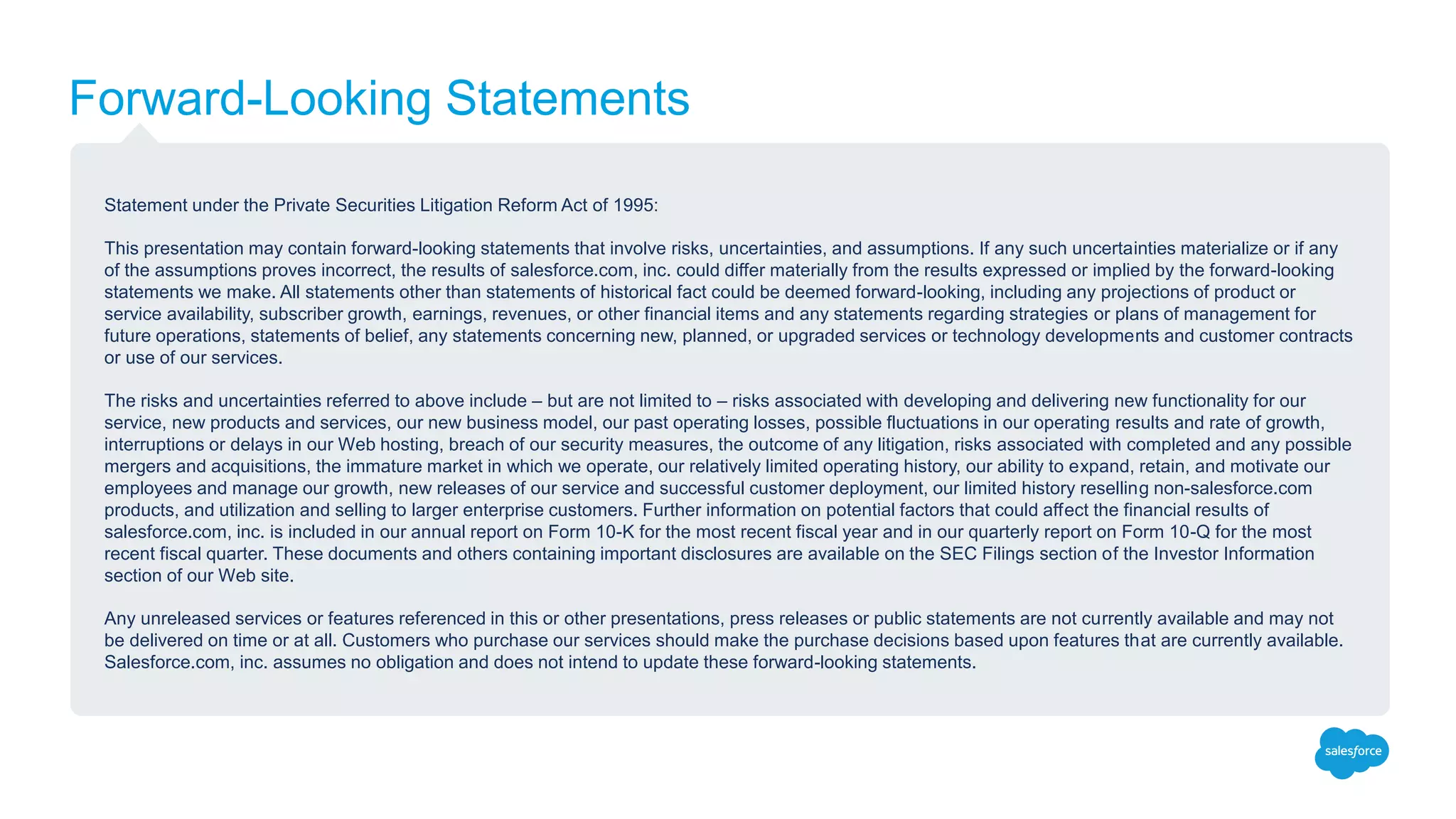 Forward-Looking Statements
Statement under the Private Securities Litigation Reform Act of 1995:
This presentation may contain forward-looking statements that involve risks, uncertainties, and assumptions. If any such uncertainties materialize or if any
of the assumptions proves incorrect, the results of salesforce.com, inc. could differ materially from the results expressed or implied by the forward-looking
statements we make. All statements other than statements of historical fact could be deemed forward-looking, including any projections of product or
service availability, subscriber growth, earnings, revenues, or other financial items and any statements regarding strategies or plans of management for
future operations, statements of belief, any statements concerning new, planned, or upgraded services or technology developments and customer contracts
or use of our services.
The risks and uncertainties referred to above include – but are not limited to – risks associated with developing and delivering new functionality for our
service, new products and services, our new business model, our past operating losses, possible fluctuations in our operating results and rate of growth,
interruptions or delays in our Web hosting, breach of our security measures, the outcome of any litigation, risks associated with completed and any possible
mergers and acquisitions, the immature market in which we operate, our relatively limited operating history, our ability to expand, retain, and motivate our
employees and manage our growth, new releases of our service and successful customer deployment, our limited history reselling non-salesforce.com
products, and utilization and selling to larger enterprise customers. Further information on potential factors that could affect the financial results of
salesforce.com, inc. is included in our annual report on Form 10-K for the most recent fiscal year and in our quarterly report on Form 10-Q for the most
recent fiscal quarter. These documents and others containing important disclosures are available on the SEC Filings section of the Investor Information
section of our Web site.
Any unreleased services or features referenced in this or other presentations, press releases or public statements are not currently available and may not
be delivered on time or at all. Customers who purchase our services should make the purchase decisions based upon features that are currently available.
Salesforce.com, inc. assumes no obligation and does not intend to update these forward-looking statements.
 