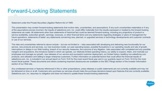 Forward-Looking Statements
Statement under the Private Securities Litigation Reform Act of 1995:
This presentation may contain forward-looking statements that involve risks, uncertainties, and assumptions. If any such uncertainties materialize or if any
of the assumptions proves incorrect, the results of salesforce.com, inc. could differ materially from the results expressed or implied by the forward-looking
statements we make. All statements other than statements of historical fact could be deemed forward-looking, including any projections of product or
service availability, subscriber growth, earnings, revenues, or other financial items and any statements regarding strategies or plans of management for
future operations, statements of belief, any statements concerning new, planned, or upgraded services or technology developments and customer contracts
or use of our services.
The risks and uncertainties referred to above include – but are not limited to – risks associated with developing and delivering new functionality for our
service, new products and services, our new business model, our past operating losses, possible fluctuations in our operating results and rate of growth,
interruptions or delays in our Web hosting, breach of our security measures, the outcome of any litigation, risks associated with completed and any possible
mergers and acquisitions, the immature market in which we operate, our relatively limited operating history, our ability to expand, retain, and motivate our
employees and manage our growth, new releases of our service and successful customer deployment, our limited history reselling non-salesforce.com
products, and utilization and selling to larger enterprise customers. Further information on potential factors that could affect the financial results of
salesforce.com, inc. is included in our annual report on Form 10-K for the most recent fiscal year and in our quarterly report on Form 10-Q for the most
recent fiscal quarter. These documents and others containing important disclosures are available on the SEC Filings section of the Investor Information
section of our Web site.
Any unreleased services or features referenced in this or other presentations, press releases or public statements are not currently available and may not
be delivered on time or at all. Customers who purchase our services should make the purchase decisions based upon features that are currently available.
Salesforce.com, inc. assumes no obligation and does not intend to update these forward-looking statements.
 