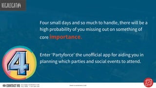 Four small days and so much to handle, there will be a
high probability of you missing out on something of
core importance.
Enter ‘Partyforce’ the unofficial app for aiding you in
planning which parties and social events to attend.
HIGHLIGHT#4
 