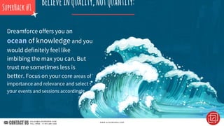 Dreamforce offers you an
ocean of knowledge and you
would definitely feel like
imbibing the max you can. But
trust me sometimes less is
better. Focus on your core areas of
importance and relevance and select
your events and sessions accordingly.
SuperHack#1
Believeinquality,notquantity:
 