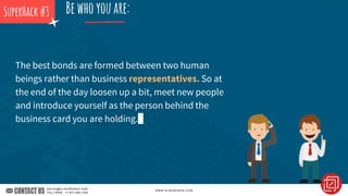 The best bonds are formed between two human
beings rather than business representatives. So at
the end of the day loosen up a bit, meet new people
and introduce yourself as the person behind the
business card you are holding.
Bewhoyouare:SuperHack#3
 