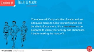 You above all! Carry a bottle of water and eat
adequate meals to keep yourself stuffed and
be able to focus more. It’s a marathon so be
prepared to utilize your energy and channelize
it better making the most of it.
Healthiswealth:SuperHack#4
 