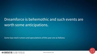 Dreamforce is behemothic and such events are
worth some anticipations.
Some top notch rumors and speculations of this year are as follows:
 