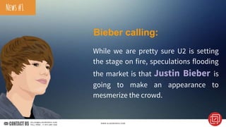 Bieber calling:
While we are pretty sure U2 is setting
the stage on fire, speculations flooding
the market is that Justin Bieber is
going to make an appearance to
mesmerize the crowd.
News#1
 