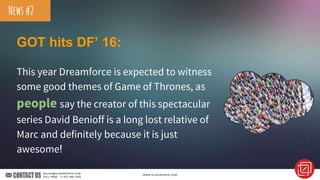 GOT hits DF’ 16:
This year Dreamforce is expected to witness
some good themes of Game of Thrones, as
people say the creator of this spectacular
series David Benioff is a long lost relative of
Marc and definitely because it is just
awesome!
News#2
 
