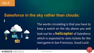 Salesforce in the sky rather than clouds:
The words circulating is that you have to
keep a watch on the sky above you and
look out for a helicopter of Salesforce
which is expected to rains tickets for the
next game in San Francisco. Good Luck!
News#3
 