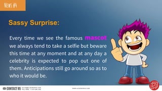 Sassy Surprise:
Every time we see the famous mascot
we always tend to take a selfie but beware
this time at any moment and at any day a
celebrity is expected to pop out one of
them. Anticipations still go around so as to
who it would be.
News#4
 