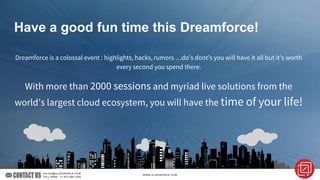 Have a good fun time this Dreamforce!
Dreamforce is a colossal event : highlights, hacks, rumors …do’s dont’s you will have it all but it’s worth
every second you spend there.
With more than 2000 sessions and myriad live solutions from the
world’s largest cloud ecosystem, you will have the time of your life!
 