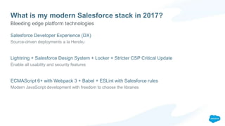 What is my modern Salesforce stack in 2017?
Salesforce Developer Experience (DX)
Source-driven deployments a la Heroku
Lightning + Salesforce Design System + Locker + Stricter CSP Critical Update
Enable all usability and security features
ECMAScript 6+ with Webpack 3 + Babel + ESLint with Salesforce rules
Modern JavaScript development with freedom to choose the libraries
Bleeding edge platform technologies
 