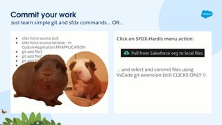 Commit your work
Just learn simple git and sfdx commands… OR…
● sfdx force:source:pull
● sfdx:force:source:retrieve –m
CustomApplication:MYAPPLICATION
● git add ﬁle1
● git add ﬁle2.xml
● git add ﬁle3.xml
● git commit –m MyCommitMessage
Click on SFDX-Hardis menu action:
… and select and commit ﬁles using
VsCode git extension (still CLICKS ONLY !)
 