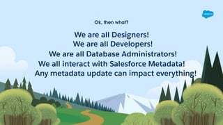Ok, then what?
We are all Designers!
We are all Database Administrators!
We are all Developers!
We all interact with Salesforce Metadata!
Any metadata update can impact everything!
 