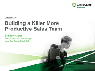 Building a Killer More
Productive Sales Team
Shelley Huber
Senior Lead Process Analyst
Lean Six Sigma Black Belt
October 4, 2016
 