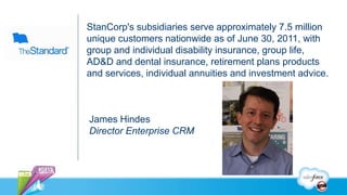 StanCorp's subsidiaries serve approximately 7.5 million
unique customers nationwide as of June 30, 2011, with
group and individual disability insurance, group life,
AD&D and dental insurance, retirement plans products
and services, individual annuities and investment advice.



James Hindes
Director Enterprise CRM
 