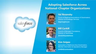 Adopting Salesforce Across
National-Chapter Organizations
Val Rozansky
Forum of Regional Associations of Grantmakers,
Director of Knowledge Services

@givingforum

Bill Corkill
Council of Michigan Foundations,
Director of Technology

@michfoundations

Kim Snipes
Association of Baltimore Area Grantmakers,
Member Information & Operations Manager

@ABAGrantmakers

 
