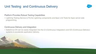 Unit Testing and Continuous Delivery
Platform Provides Robust Testing Capabilities
• Lightning Testing Service (LTS) for Lightning components and Apex Unit Tests for Apex server-side
programming
Continuous Delivery and Integration
• Salesforce DX can be easily integrated into the CI (Continuous Integration) and CD (Continuous Delivery)
systems to accelerate application delivery.
 