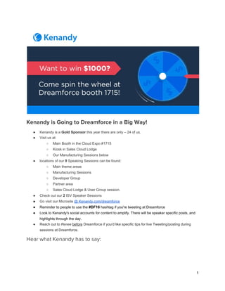 Kenandy is Going to Dreamforce in a Big Way!
● Kenandy is a ​Gold Sponsor​ this year there are only – 24 of us. 
● Visit us at: 
○ Main Booth in the Cloud Expo #1715 
○ Kiosk in Sales Cloud Lodge  
○ Our Manufacturing Sessions below 
● locations of our ​9​ Speaking Sessions can be found: 
○ Main theme areas 
○ Manufacturing Sessions 
○ Developer Group 
○ Partner area 
○ Sales Cloud Lodge & User Group session. 
● Check out our ​2​ ISV Speaker Sessions 
● Go visit our Microsite ​@ Kenandy.com/dreamforce 
● Reminder to people to use the ​#DF16​ hashtag if you're tweeting at Dreamforce  
● Look to Kenandy's social accounts for content to amplify. There will be speaker specific posts, and 
highlights through the day.  
● Reach out to ​Renee​  ​before​ Dreamforce if you'd like specific tips for live Tweeting/posting during 
sessions at Dreamforce.  
Hear what Kenandy has to say:
 
1
 