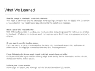 What We Learned

Use the shape of the insert to attract attention
Your insert is a billboard and the attendee’s mind is going a lot faster than the speed limit. Give them
a reason to skim your headline and pay attention to the rest of your message.


Have a clear and relevant offer
With 112 inserts and ads in one bag, you must provide a compelling reason to visit your site or stop
by the booth. iPads and contests are great, but make sure you don’t forget to emphasize why you’re
different.


Create event-speciﬁc landing pages
If you are paying to get your message into the swag bag, then take the next step and create an
event-speciﬁc landing page to increase relevancy and “message match.”


Place QR codes for those quick to pull out their smartphone or tablet
Once you have your highly relevant landing page, make it easy for the attendee to access the URL
immediately from a mobile device.


Include your booth number
Don’t forget the basics, like making it easy for an attendee to ﬁnd your booth.
 