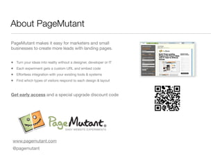 About PageMutant
PageMutant makes it easy for marketers and small
businesses to create more leads with landing pages.


•   Turn your ideas into reality without a designer, developer or IT
•   Each experiment gets a custom URL and embed code
•   Effortless integration with your existing tools & systems
•   Find which types of visitors respond to each design & layout



Get early access and a special upgrade discount code




www.pagemutant.com
@pagemutant
 