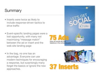 Summary

• Inserts were twice as likely to
  include response-driven tactics to
  drive trafﬁc


• Event-speciﬁc landing pages were a
  lost opportunity, with many not
  maximizing “message match”            75 Ads
                                        Does not include ads from
  between the ad or insert and the      Salesforce in the conference guide

  web site landing page


• In the bag, no one has an
  advantage. Everyone can use
  modern techniques for encouraging
  a response, but surprisingly many
  forget the basics or ignore the new
  approaches.                           37 Inserts
 