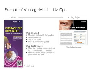 Example of Message Match - LiveOps
   Insert                                             Landing Page




              What We Liked
              • Message match with the headline
              • Booth reference
              • Use of QR code
              • Event-speciﬁc landing page
              What Could Improve                      Visit the landing page
              • Make the headline less aspirational
                and more relevant to the event
              • More emphasis on the great proof
                point above the form




            Front of insert
 