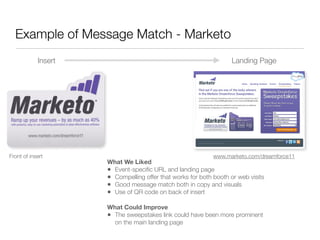 Example of Message Match - Marketo
            Insert                                                 Landing Page




Front of insert                                             www.marketo.com/dreamforce11
                     What We Liked
                     • Event-speciﬁc URL and landing page
                     • Compelling offer that works for both booth or web visits
                     • Good message match both in copy and visuals
                     • Use of QR code on back of insert
                     What Could Improve
                     • The sweepstakes link could have been more prominent
                       on the main landing page
 