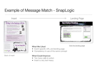 Example of Message Match - SnapLogic
         Insert                                               Landing Page




                                                             Visit the landing page
                  What We Liked
                  • Event-speciﬁc URL and landing page
                  • Consistency in use of the same concept
Back of insert    What Could Improve
                  • Too many calls to action
                  • Insert is very text-heavy
 