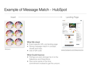 Example of Message Match - HubSpot
           Insert                                                   Landing Page




                    What We Liked
                    • Event-speciﬁc URL and landing page
                    • Strong message match in concept,
Stickers              visuals and copy
                    • Use of QR code                           www.hubspot.com/freeunicorns


                    What Could Improve
                    • Perhaps an even stronger tie-in to the
                      Salesforce and Dreamforce
                    • Give some sense of the time
                      commitment involved to get the unicorn
 