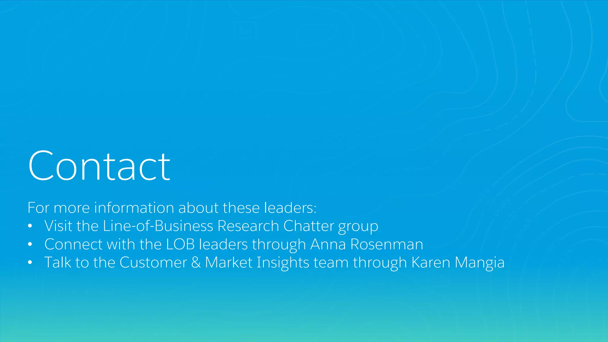 Contact
For more information about these leaders:
• Visit the Line-of-Business Research Chatter group
• Connect with the LOB leaders through Anna Rosenman
• Talk to the Customer & Market Insights team through Karen Mangia
 